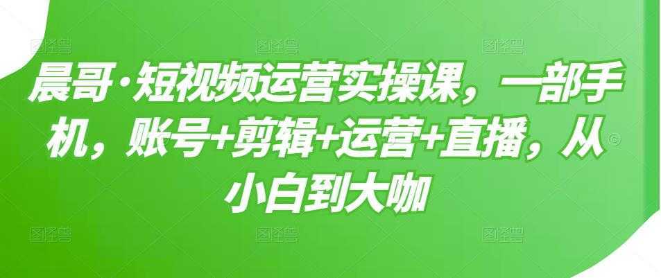 晨哥·短视频运营实操课,一部手机,账号+剪辑+运营+直播,从小白到大咖-课程网