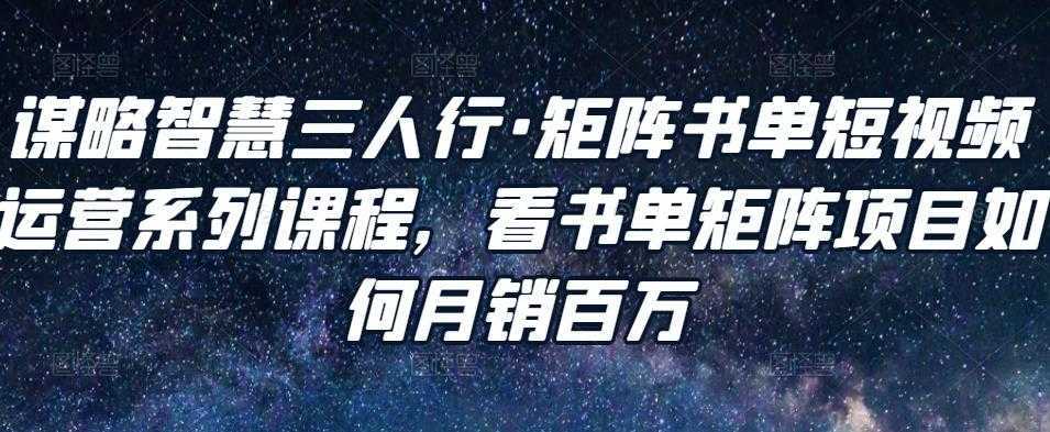 谋略智慧三人行·矩阵书单短视频运营系列课程,看书单矩阵项目如何月销百万-课程网