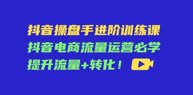 抖音操盘手进阶训练课:抖音电商流量运营必学,提升流量+转化-课程网