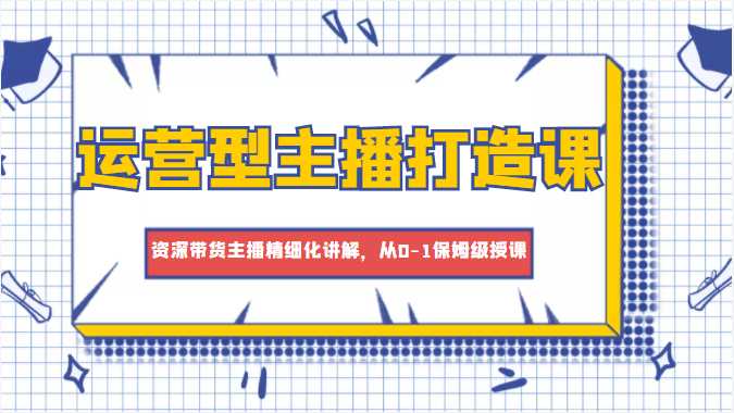 运营型主播打造课,资深带货主播精细化讲解,从0-1保姆级授课-课程网