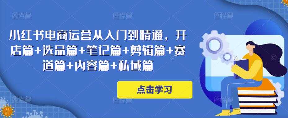 小红书电商运营从入门到精通,开店篇+选品篇+笔记篇+剪辑篇+赛道篇+内容篇+私域篇-课程网
