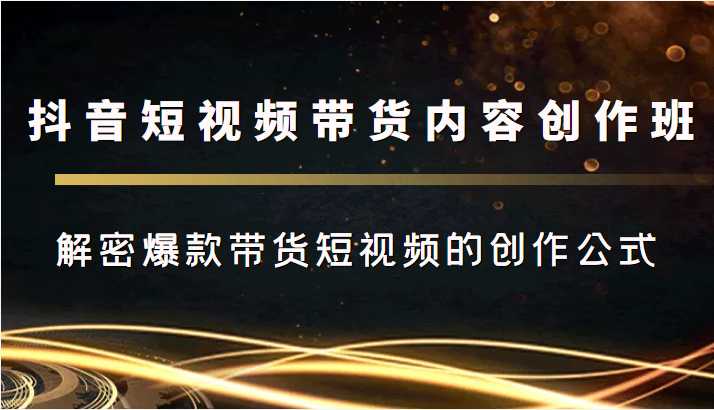 抖音短视频带货内容创作班,解密爆款带货短视频的创作公式-课程网
