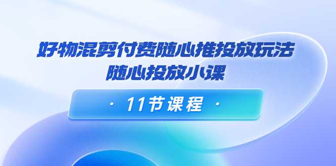 好物混剪付费随心推投放玩法,随心投放小课(11节课程)-课程网