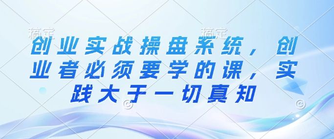 创业实战操盘系统,创业者必须要学的课,实践大于一切真知-课程网