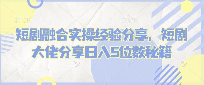 短剧融合实操经验分享，短剧大佬分享日入5位数秘籍-课程网