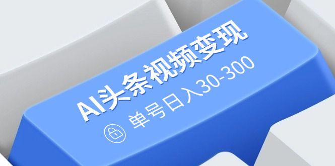 AI头条视频变现:AI原创搬运玩法,无需剪辑,单号日入30-300-课程网