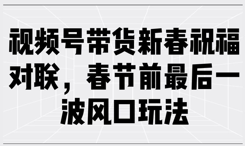 视频号带货新春祝福对联,春节前最后一波风口玩法-课程网
