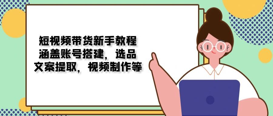 短视频带货新手教程：涵盖账号搭建，选品-课程网
