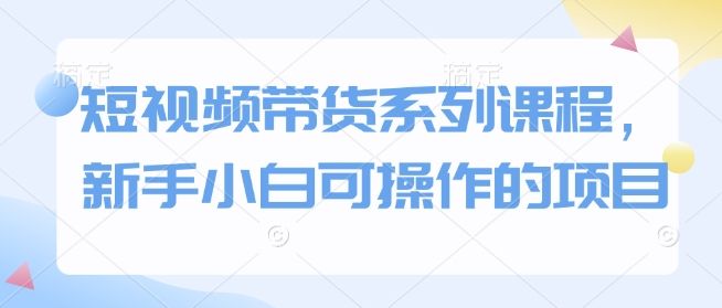 短视频带货系列课程,新手小白可操作的项目-课程网