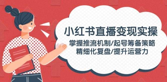 小红书直播变现实操掌握推流机制/起号筹备策略/精细化复盘-课程网